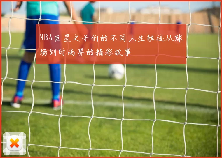 NBA巨星之子们的不同人生轨迹从球场到时尚界的精彩故事