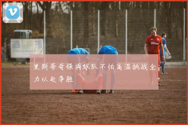 里斯蒂奇强调球队不怕高温挑战全力以赴争胜
