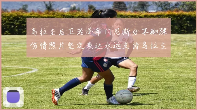 乌拉圭后卫若泽希门尼斯分享脚踝伤情照片坚定表达永远支持乌拉圭