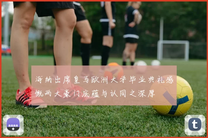 海纳出席皇马欧洲大学毕业典礼感慨两大豪门底蕴与认同之深厚