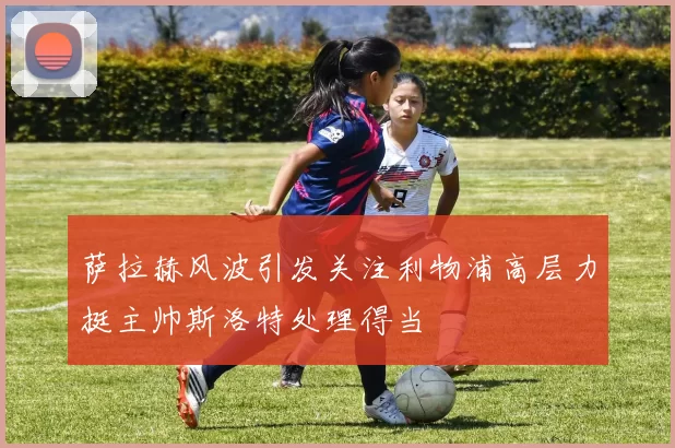 萨拉赫风波引发关注利物浦高层力挺主帅斯洛特处理得当