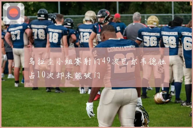 乌拉圭小组赛射门49次巴尔韦德独占10次却未能破门