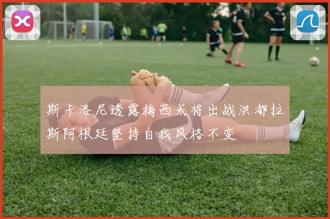 斯卡洛尼透露梅西或将出战洪都拉斯阿根廷坚持自我风格不变