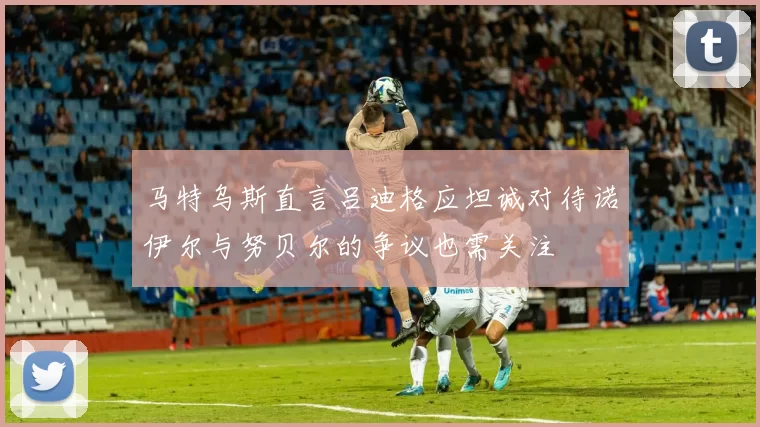 马特乌斯直言吕迪格应坦诚对待诺伊尔与努贝尔的争议也需关注