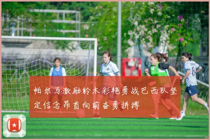 帕尔马激励铃木彩艳勇战巴西队坚定信念昂首向前奋勇拼搏