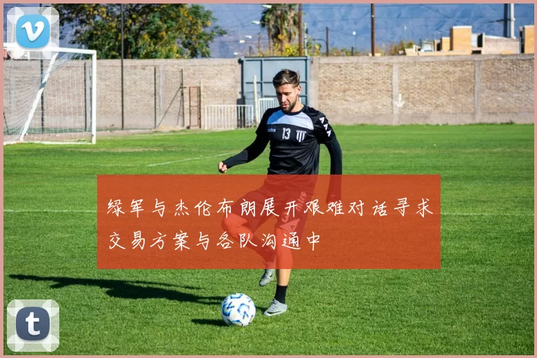 绿军与杰伦布朗展开艰难对话寻求交易方案与各队沟通中