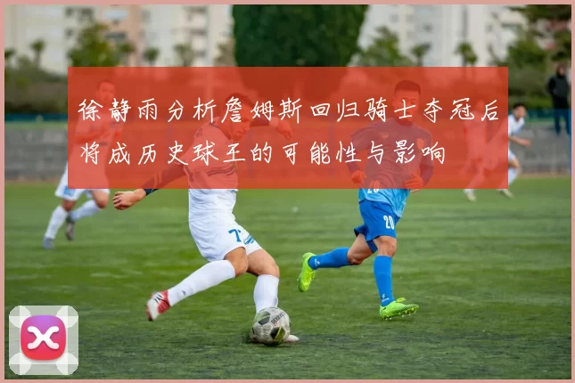 徐静雨分析詹姆斯回归骑士夺冠后将成历史球王的可能性与影响