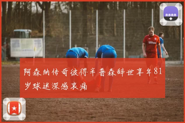 阿森纳传奇彼得辛普森辞世享年81岁球迷深感哀痛