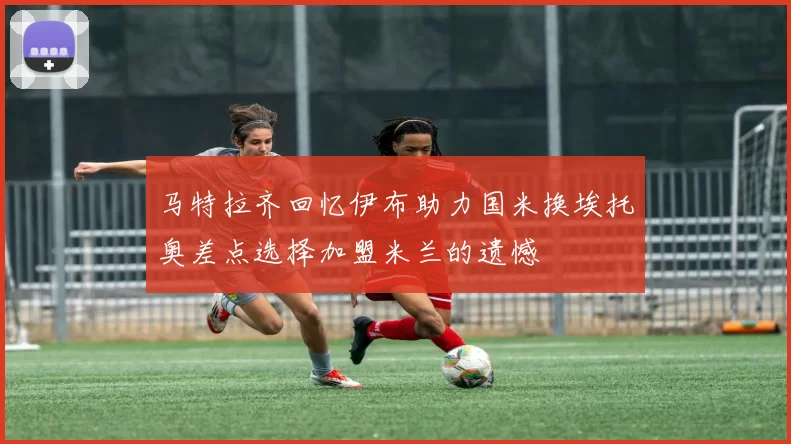 马特拉齐回忆伊布助力国米换埃托奥差点选择加盟米兰的遗憾
