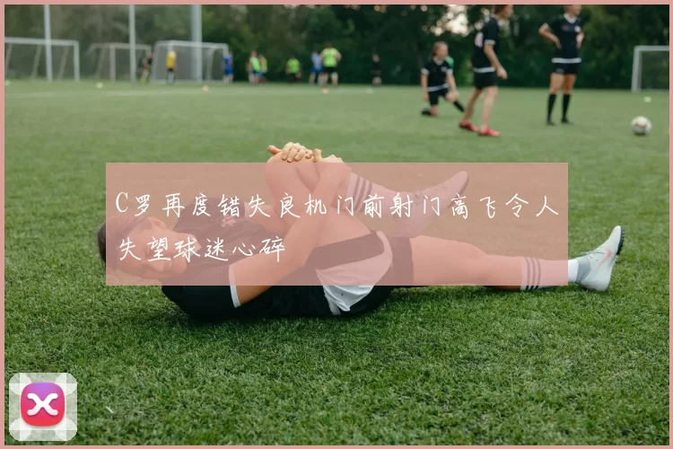 C罗再度错失良机门前射门高飞令人失望球迷心碎